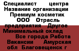 Специалист Call-центра › Название организации ­ Премиум косметик, ООО › Отрасль предприятия ­ Другое › Минимальный оклад ­ 20 000 - Все города Работа » Вакансии   . Амурская обл.,Благовещенск г.